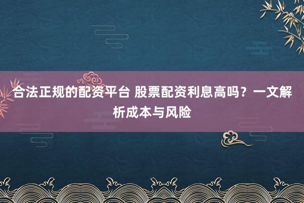 合法正规的配资平台 股票配资利息高吗？一文解析成本与风险