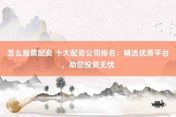 怎么股票配资 十大配资公司排名：精选优质平台，助您投资无忧