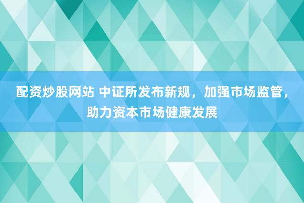 配资炒股网站 中证所发布新规，加强市场监管，助力资本市场健康发展