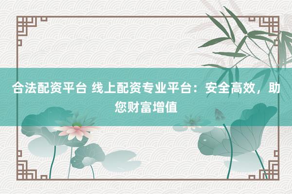 合法配资平台 线上配资专业平台：安全高效，助您财富增值