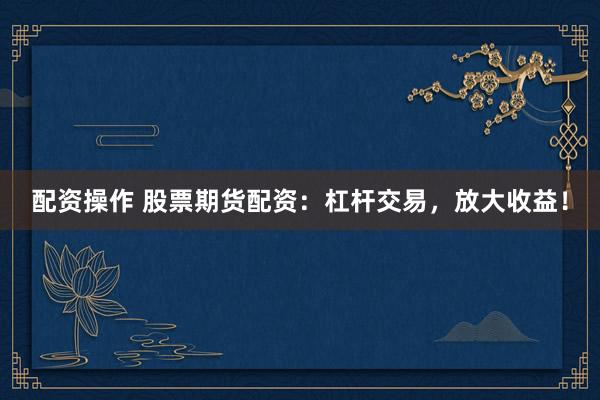 配资操作 股票期货配资：杠杆交易，放大收益！