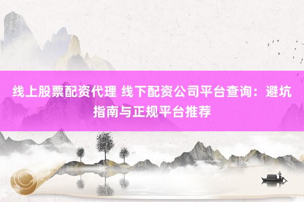 线上股票配资代理 线下配资公司平台查询：避坑指南与正规平台推荐