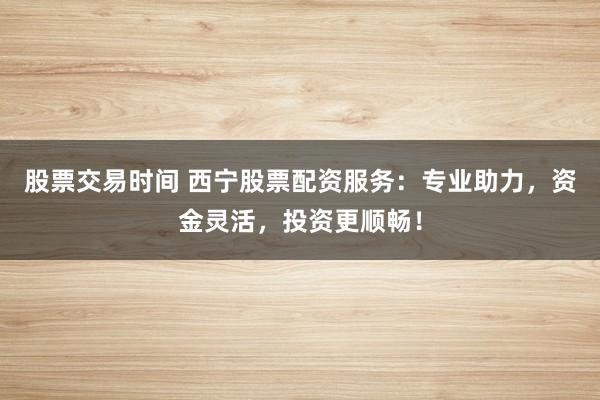 股票交易时间 西宁股票配资服务：专业助力，资金灵活，投资更顺畅！