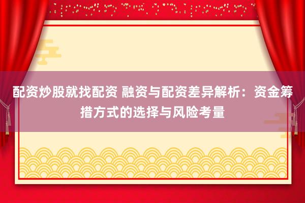配资炒股就找配资 融资与配资差异解析：资金筹措方式的选择与风险考量