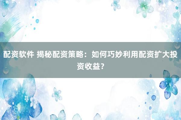 配资软件 揭秘配资策略:如何巧妙利用配资扩大投资收益?