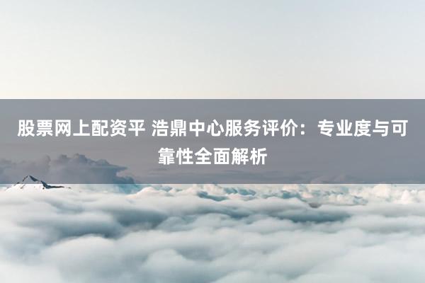 股票网上配资平 浩鼎中心服务评价：专业度与可靠性全面解析