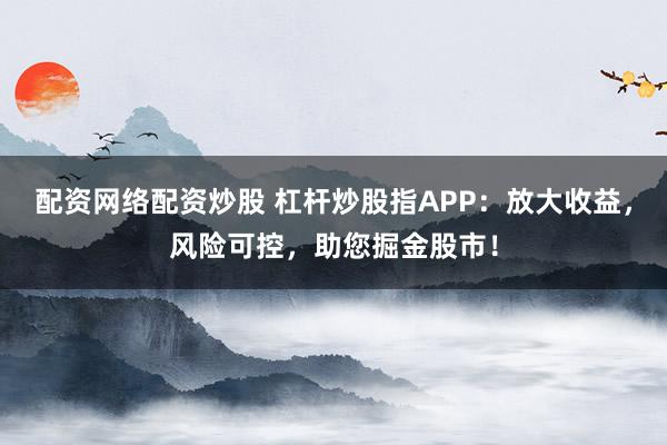 配资网络配资炒股 杠杆炒股指APP：放大收益，风险可控，助您掘金股市！