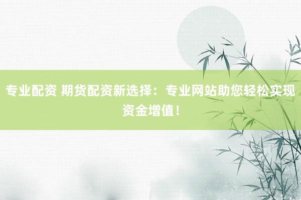 专业配资 期货配资新选择：专业网站助您轻松实现资金增值！