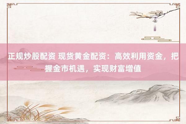 正规炒股配资 现货黄金配资：高效利用资金，把握金市机遇，实现财富增值