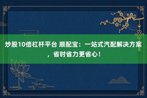 炒股10倍杠杆平台 顺配宝：一站式汽配解决方案，省时省力更省心！