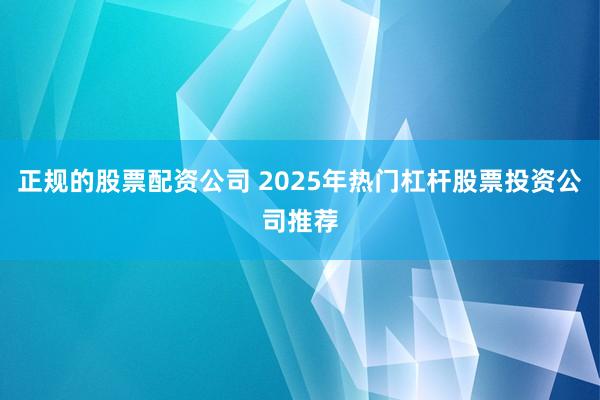正规的股票配资公司 2025年热门杠杆股票投资公司推荐