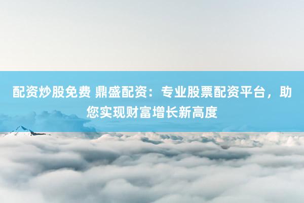 配资炒股免费 鼎盛配资：专业股票配资平台，助您实现财富增长新高度