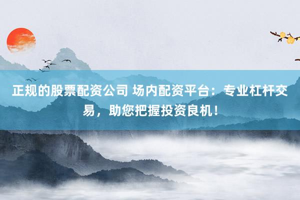 正规的股票配资公司 场内配资平台：专业杠杆交易，助您把握投资良机！