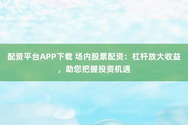 配资平台APP下载 场内股票配资：杠杆放大收益，助您把握投资机遇