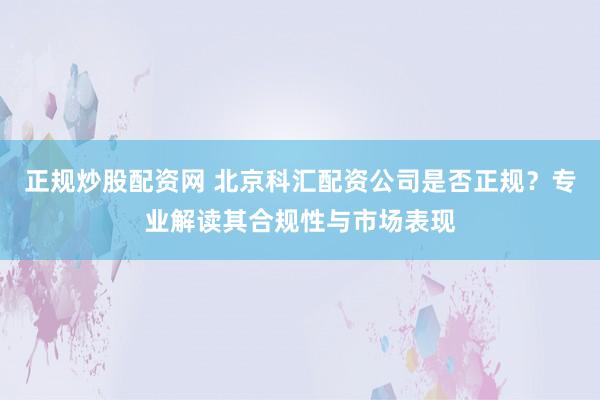 正规炒股配资网 北京科汇配资公司是否正规？专业解读其合规性与市场表现