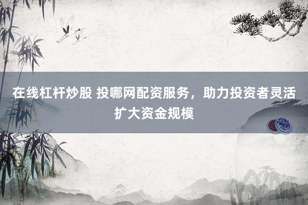 在线杠杆炒股 投哪网配资服务，助力投资者灵活扩大资金规模