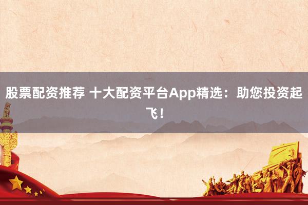 股票配资推荐 十大配资平台App精选：助您投资起飞！