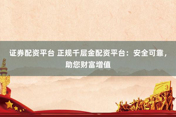 证券配资平台 正规千层金配资平台：安全可靠，助您财富增值