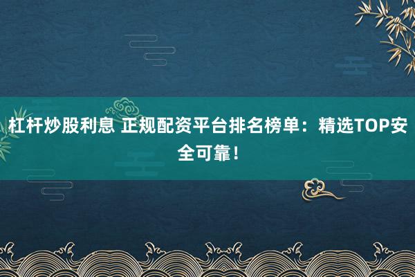 杠杆炒股利息 正规配资平台排名榜单：精选TOP安全可靠！