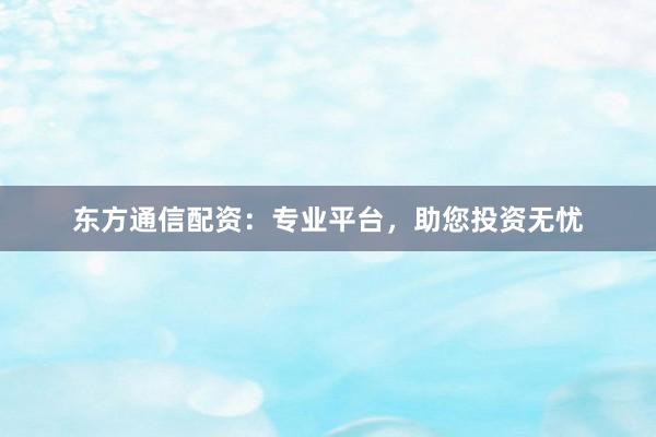 东方通信配资：专业平台，助您投资无忧
