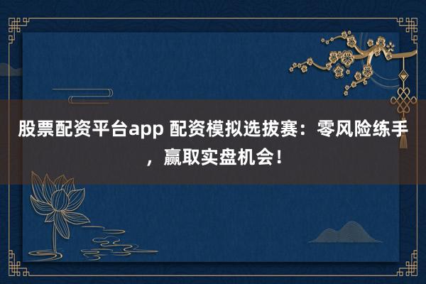 股票配资平台app 配资模拟选拔赛：零风险练手，赢取实盘机会！
