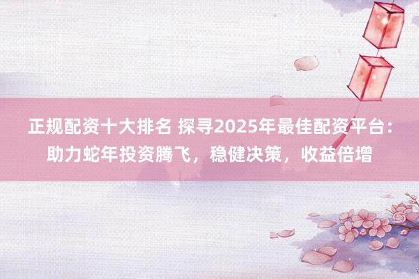 正规配资十大排名 探寻2025年最佳配资平台：助力蛇年投资腾飞，稳健决策，收益倍增