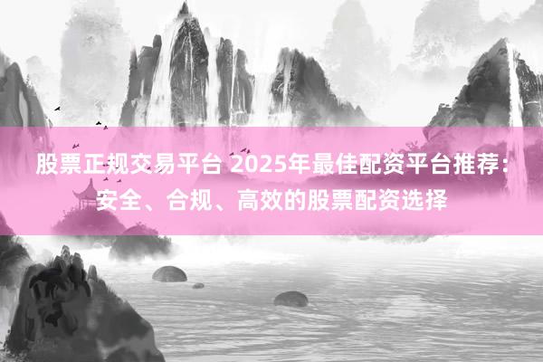 股票正规交易平台 2025年最佳配资平台推荐：安全、合规、高效的股票配资选择