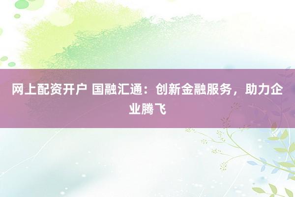 网上配资开户 国融汇通：创新金融服务，助力企业腾飞