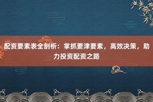 配资要素表全剖析：掌抓要津要素，高效决策，助力投资配资之路