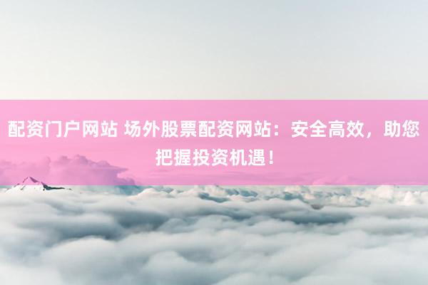 配资门户网站 场外股票配资网站：安全高效，助您把握投资机遇！