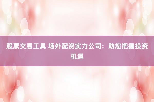 股票交易工具 场外配资实力公司：助您把握投资机遇