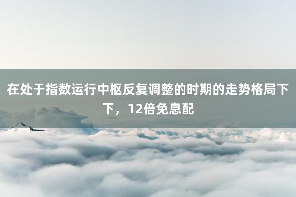 在处于指数运行中枢反复调整的时期的走势格局下下，12倍免息配