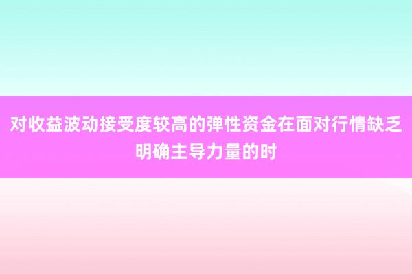 对收益波动接受度较高的弹性资金在面对行情缺乏明确主导力量的时
