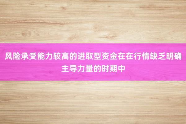 风险承受能力较高的进取型资金在在行情缺乏明确主导力量的时期中