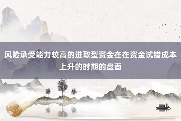 风险承受能力较高的进取型资金在在资金试错成本上升的时期的盘面