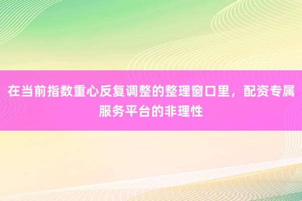 在当前指数重心反复调整的整理窗口里,配资专属服务平台的非理性