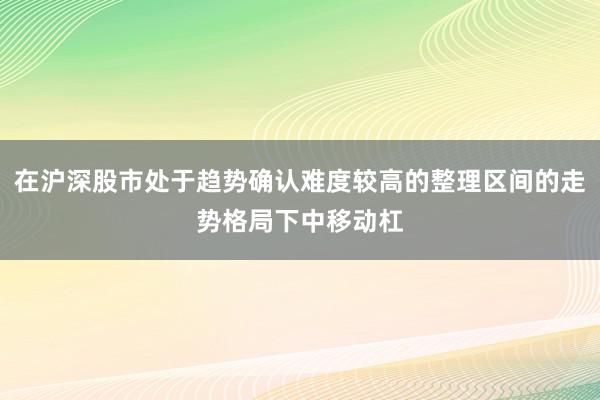 在沪深股市处于趋势确认难度较高的整理区间的走势格局下中移动杠