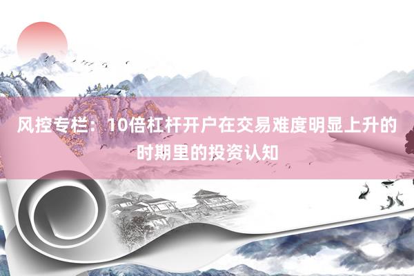 风控专栏:10倍杠杆开户在交易难度明显上升的时期里的投资认知