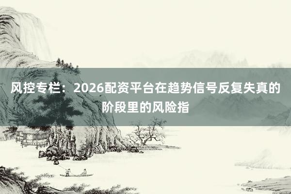 风控专栏：2026配资平台在趋势信号反复失真的阶段里的风险指