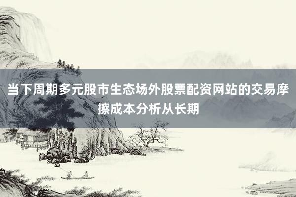 当下周期多元股市生态场外股票配资网站的交易摩擦成本分析从长期