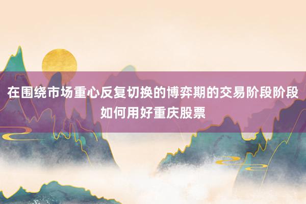 在围绕市场重心反复切换的博弈期的交易阶段阶段如何用好重庆股票