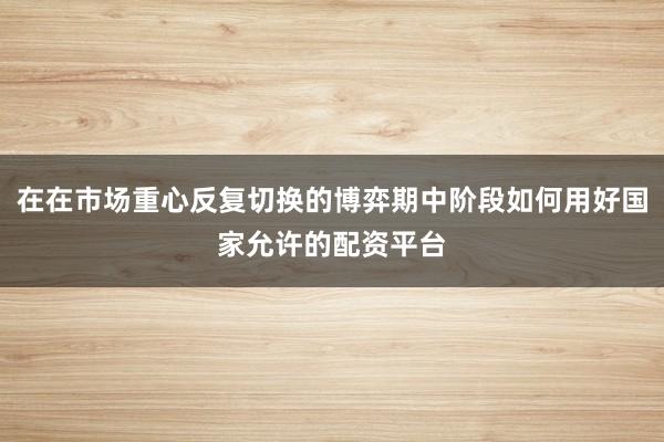 在在市场重心反复切换的博弈期中阶段如何用好国家允许的配资平台