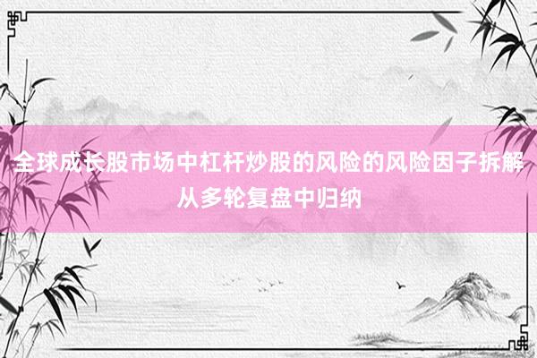 全球成长股市场中杠杆炒股的风险的风险因子拆解从多轮复盘中归纳