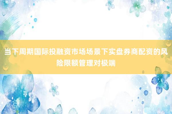 当下周期国际投融资市场场景下实盘券商配资的风险限额管理对极端