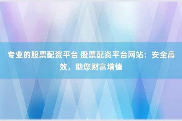 专业的股票配资平台 股票配资平台网站：安全高效，助您财富增值