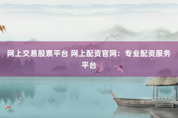 网上交易股票平台 网上配资官网：专业配资服务平台
