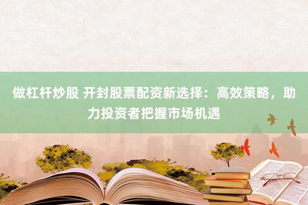 做杠杆炒股 开封股票配资新选择：高效策略，助力投资者把握市场机遇