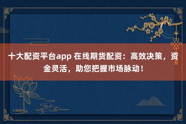 十大配资平台app 在线期货配资：高效决策，资金灵活，助您把握市场脉动！