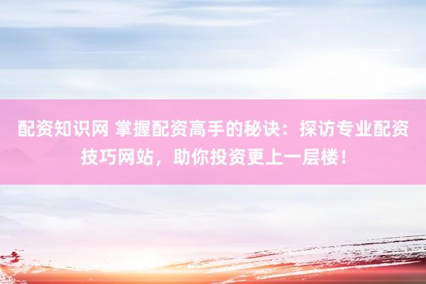 配资知识网 掌握配资高手的秘诀：探访专业配资技巧网站，助你投资更上一层楼！
