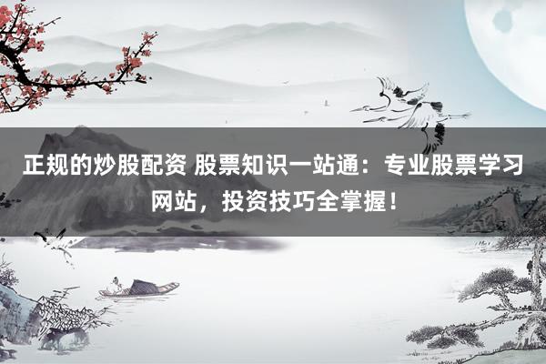正规的炒股配资 股票知识一站通：专业股票学习网站，投资技巧全掌握！